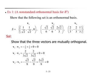5 - 23
◼ Ex 1: (A nonstandard orthonormal basis for R3)
Show that the following set is an orthonormal basis.









−







−









=
3
1
,
3
2
,
3
2
,
3
22
,
6
2
,
6
2
,0,
2
1
,
2
1
321
S
vvv
Sol:
Show that the three vectors are mutually orthogonal.
0
9
22
9
2
9
2
00
23
2
23
2
00
32
31
6
1
6
1
21
=+−−=
=+−=
=++−=
vv
vv
vv
 