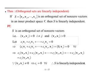 11 - 27
◼ Thm : (Orthogonal sets are linearly independent)
If is an orthogonal set of nonzero vectors
in an inner product space V, then S is linearly independent.
 nS v,,v,v 21=
Pf:
S is an orthogonal set of nonzero vectors
0and0i.e. = iiji ji v,vv,v
iccc
ccc
iinn
nn
==+++
=+++
0,0,
0Let
2211
2211
vvvvv
vvv


=
+++++
iii
inniiiii
c
cccc
v,v
v,vv,vv,vv,v 2211 
t.independenlinearlyis00 Siciii = v,v
 