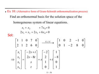 11 - 36
◼ Ex 10: (Alternative form of Gram-Schmidt orthonormalization process)
Find an orthonormal basis for the solution space of the
homogeneous system of linear equations.
0622
07
4321
421
=+++
=++
xxxx
xxx
Sol:






−
−
⎯⎯ →⎯





08210
01201
06212
07011 .. EJG












−
+











−
=












−
+−
=













1
0
8
1
0
1
2
2
82
2
4
3
2
1
ts
t
s
ts
ts
x
x
x
x
 