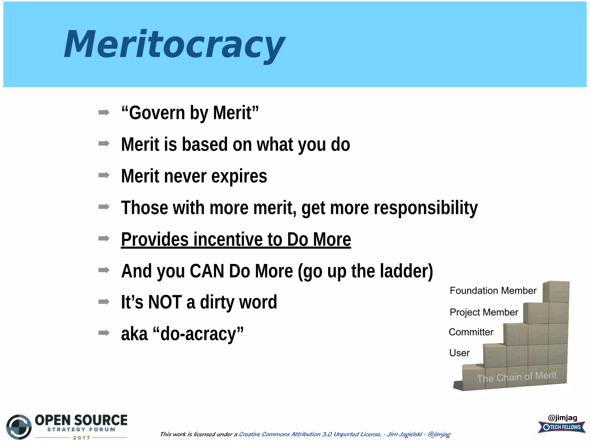 Meritocracy
➡ “Govern by Merit”
➡ Merit is based on what you do
➡ Merit never expires
➡ Those with more merit, get more responsibility
➡ Provides incentive to Do More
➡ And you CAN Do More (go up the ladder)
➡ It’s NOT a dirty word
➡ aka “do-acracy”
@jimjag
This work is licensed under a Creative Commons Attribution 3.0 Unported License. - Jim Jagielski - @jimjag
 