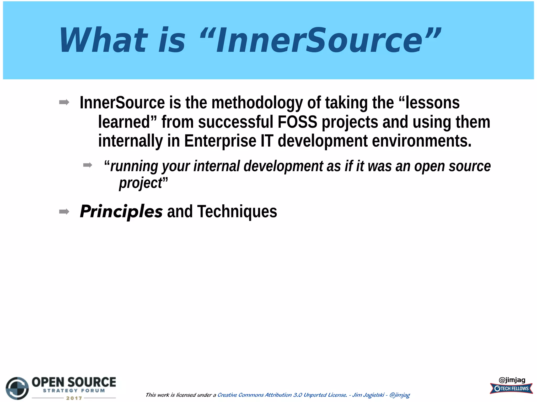 What is “InnerSource”
➡ InnerSource is the methodology of taking the “lessons
learned” from successful FOSS projects and using them
internally in Enterprise IT development environments.
➡ “running your internal development as if it was an open source
project”
➡ Principles and Techniques
@jimjag
This work is licensed under a Creative Commons Attribution 3.0 Unported License. - Jim Jagielski - @jimjag
 