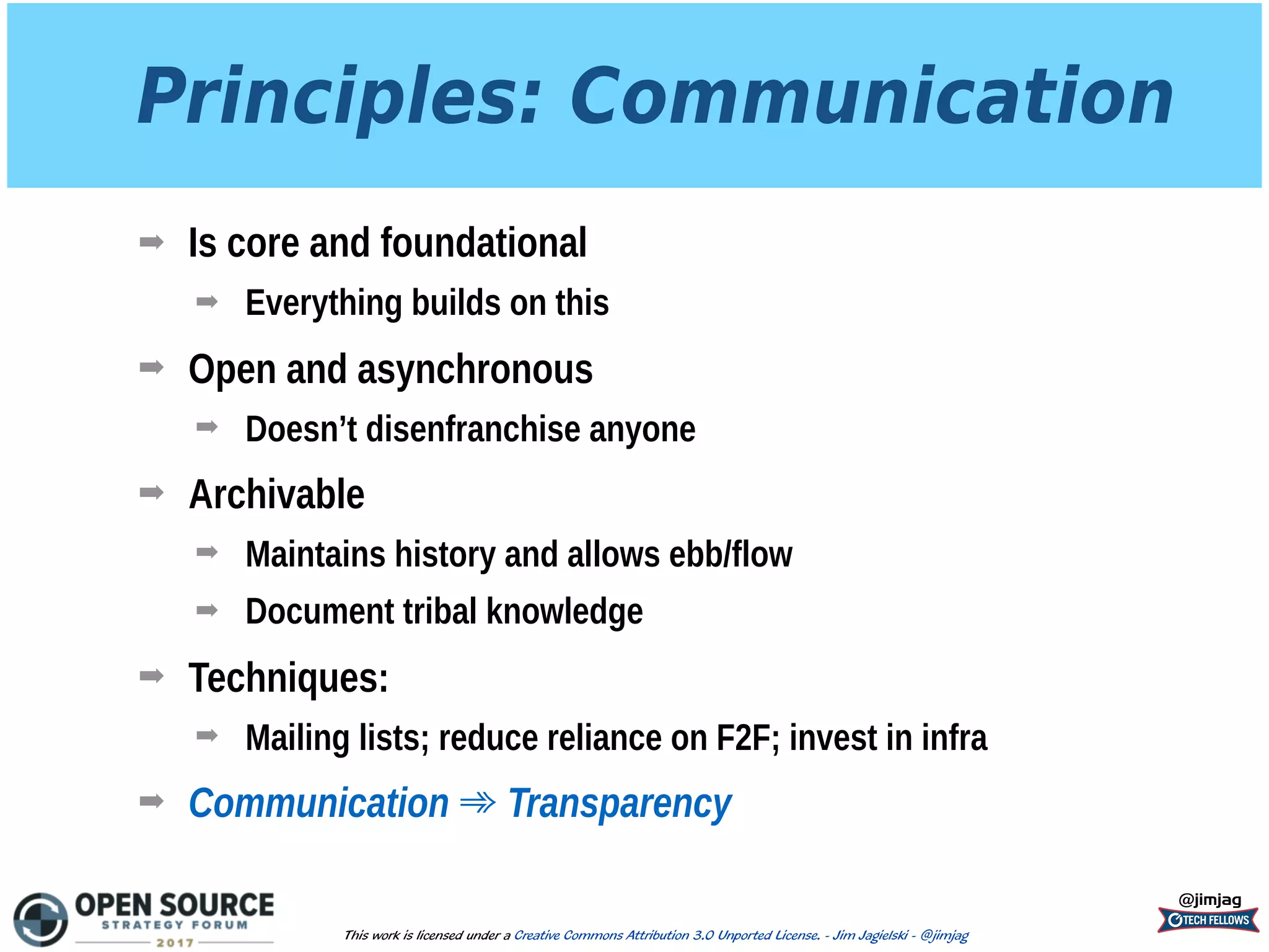 Principles: Communication
➡ Is core and foundational
➡ Everything builds on this
➡ Open and asynchronous
➡ Doesn’t disenfranchise anyone
➡ Archivable
➡ Maintains history and allows ebb/flow
➡ Document tribal knowledge
➡ Techniques:
➡ Mailing lists; reduce reliance on F2F; invest in infra
➡ Communication ➾ Transparency
@jimjag
This work is licensed under a Creative Commons Attribution 3.0 Unported License. - Jim Jagielski - @jimjag
 