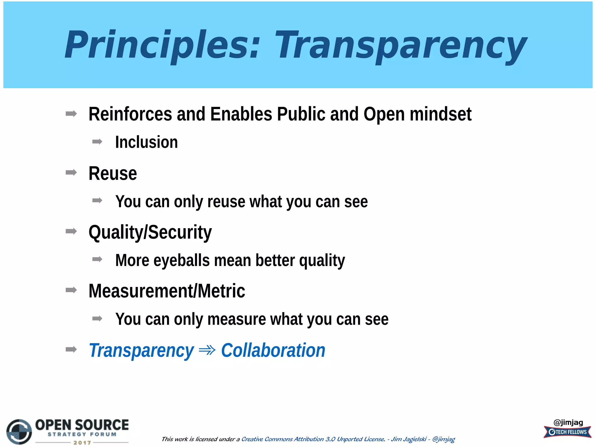 Principles: Transparency
➡ Reinforces and Enables Public and Open mindset
➡ Inclusion
➡ Reuse
➡ You can only reuse what you can see
➡ Quality/Security
➡ More eyeballs mean better quality
➡ Measurement/Metric
➡ You can only measure what you can see
➡ Transparency ➾ Collaboration
@jimjag
This work is licensed under a Creative Commons Attribution 3.0 Unported License. - Jim Jagielski - @jimjag
 