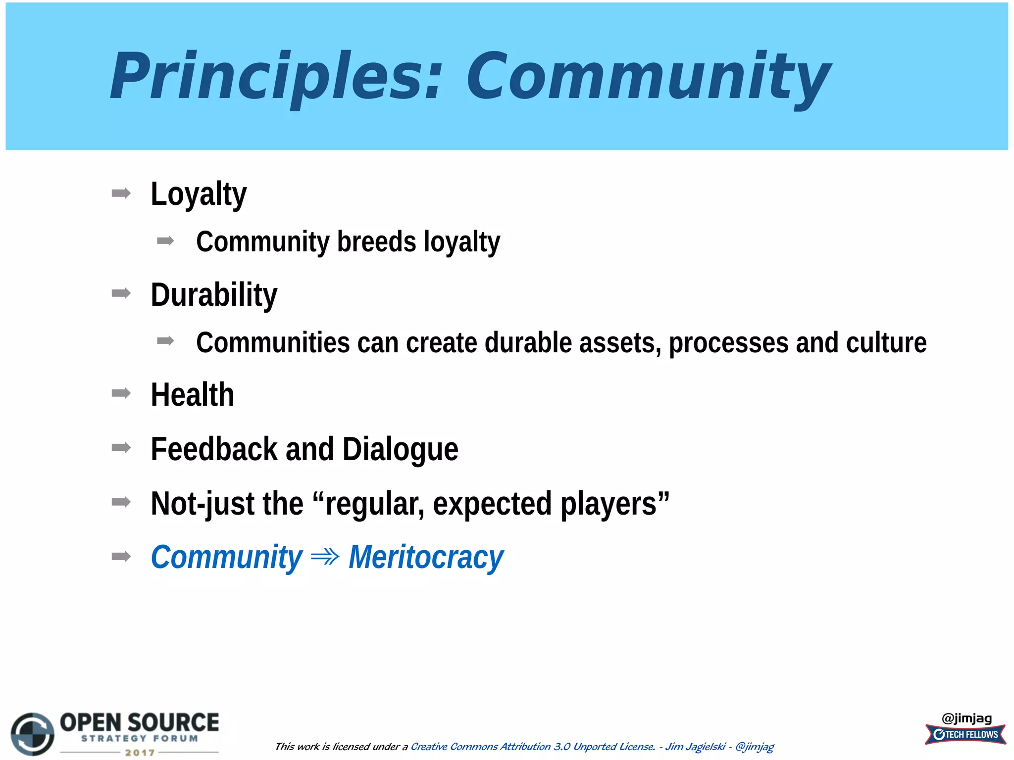 Principles: Community
➡ Loyalty
➡ Community breeds loyalty
➡ Durability
➡ Communities can create durable assets, processes and culture
➡ Health
➡ Feedback and Dialogue
➡ Not-just the “regular, expected players”
➡ Community ➾ Meritocracy
@jimjag
This work is licensed under a Creative Commons Attribution 3.0 Unported License. - Jim Jagielski - @jimjag
 