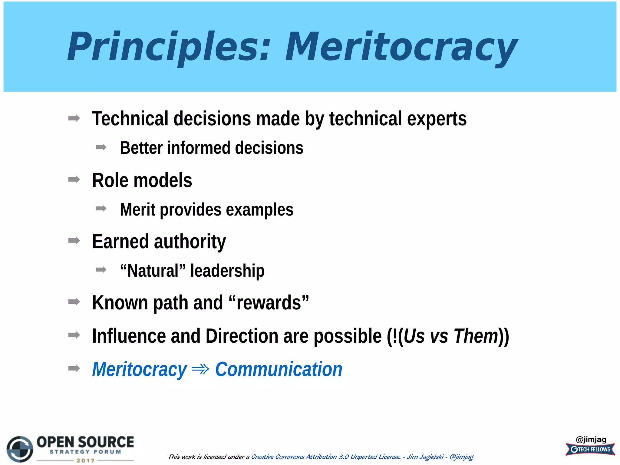 Principles: Meritocracy
➡ Technical decisions made by technical experts
➡ Better informed decisions
➡ Role models
➡ Merit provides examples
➡ Earned authority
➡ “Natural” leadership
➡ Known path and “rewards”
➡ Influence and Direction are possible (!(Us vs Them))
➡ Meritocracy ➾ Communication
@jimjag
This work is licensed under a Creative Commons Attribution 3.0 Unported License. - Jim Jagielski - @jimjag
 