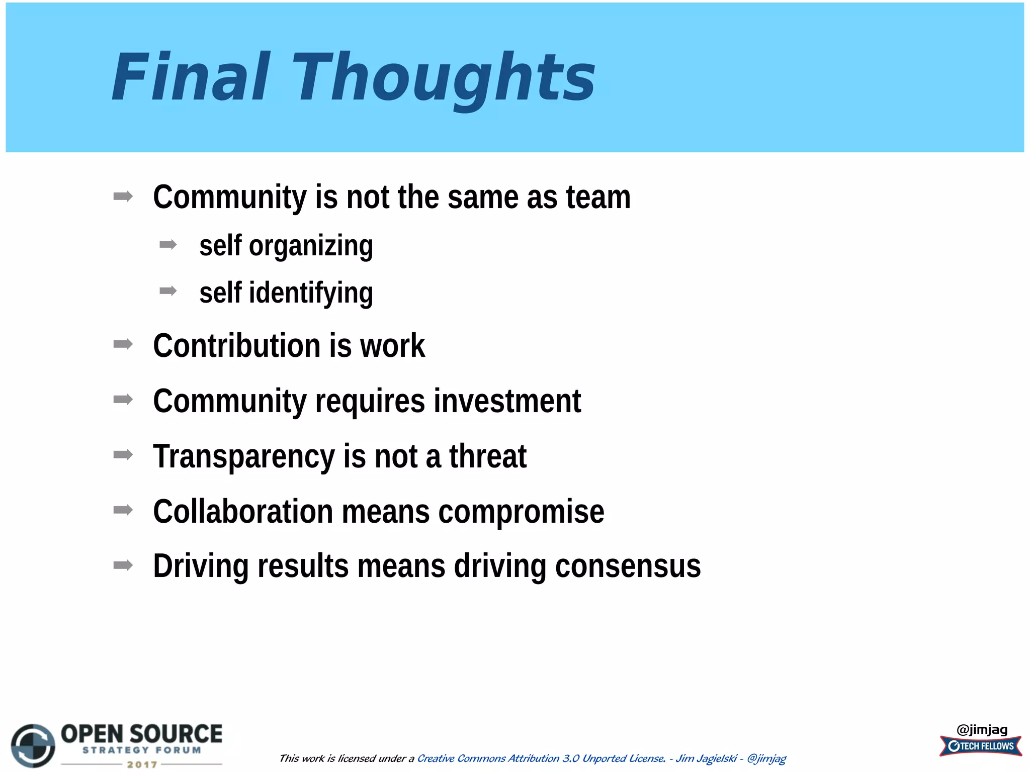 Final Thoughts
➡ Community is not the same as team
➡ self organizing
➡ self identifying
➡ Contribution is work
➡ Community requires investment
➡ Transparency is not a threat
➡ Collaboration means compromise
➡ Driving results means driving consensus
@jimjag
This work is licensed under a Creative Commons Attribution 3.0 Unported License. - Jim Jagielski - @jimjag
 
