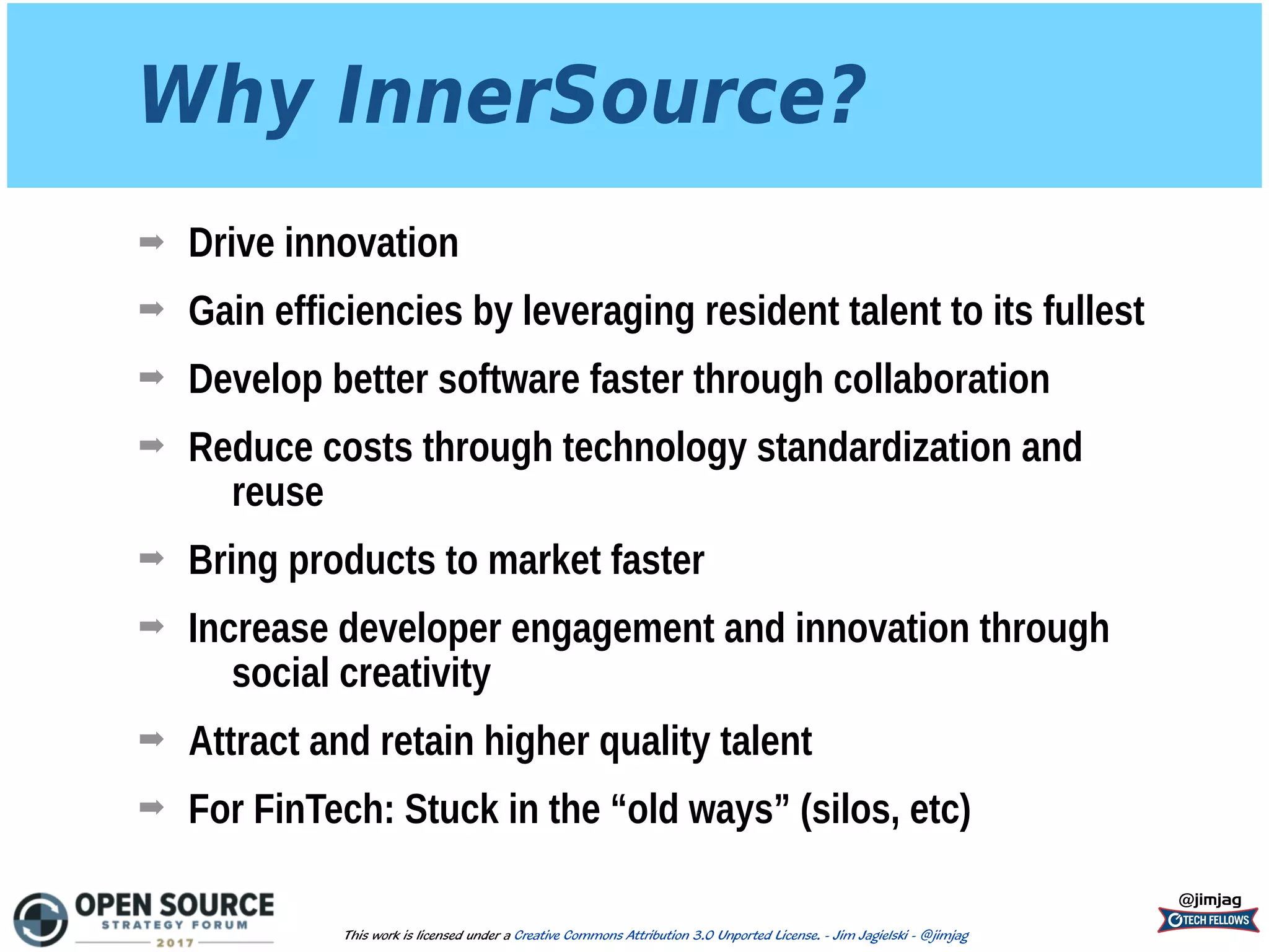 Why InnerSource?
➡ Drive innovation
➡ Gain efficiencies by leveraging resident talent to its fullest
➡ Develop better software faster through collaboration
➡ Reduce costs through technology standardization and
reuse
➡ Bring products to market faster
➡ Increase developer engagement and innovation through
social creativity
➡ Attract and retain higher quality talent
➡ For FinTech: Stuck in the “old ways” (silos, etc)
@jimjag
This work is licensed under a Creative Commons Attribution 3.0 Unported License. - Jim Jagielski - @jimjag
 