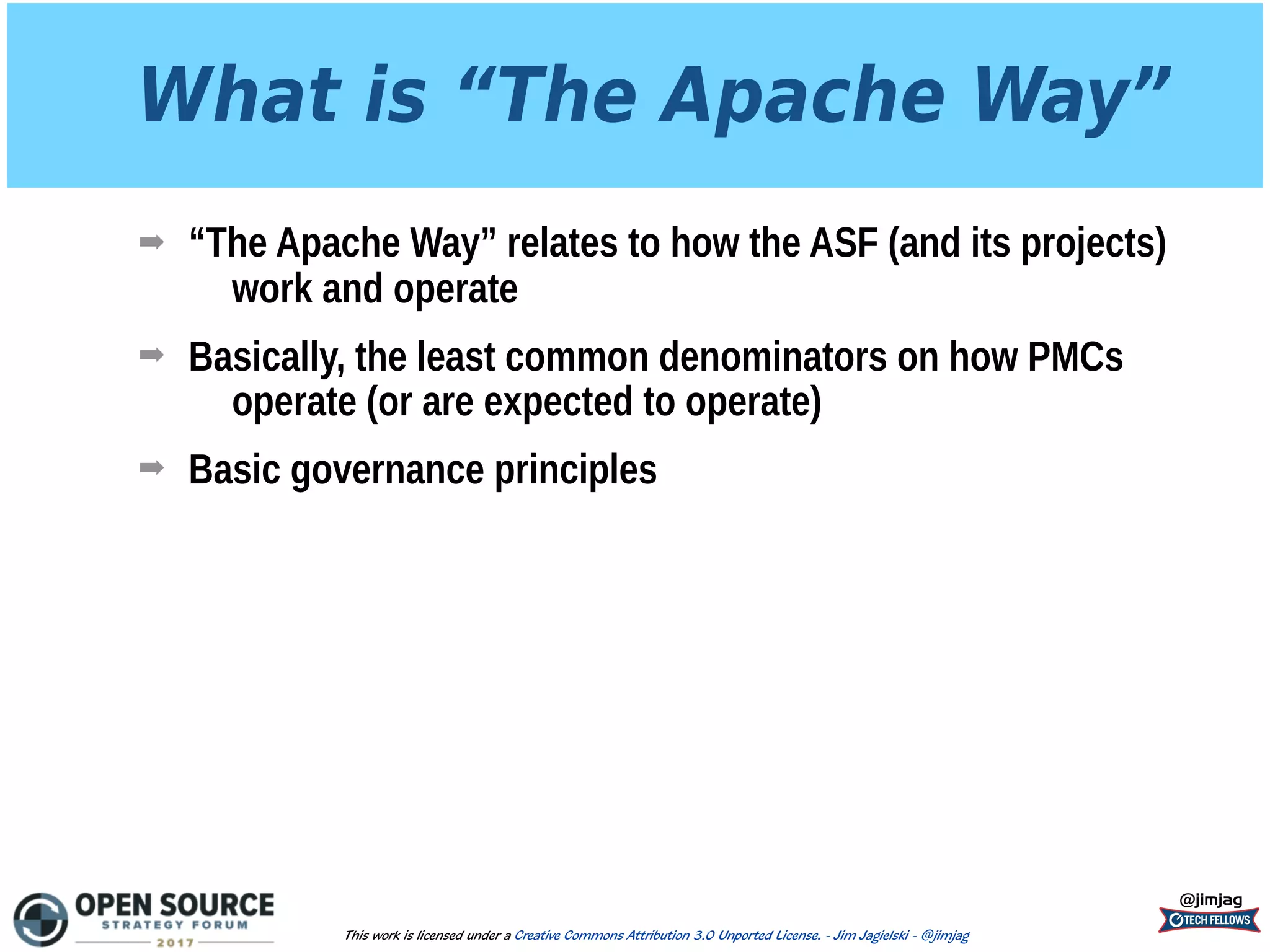 What is “The Apache Way”
➡ “The Apache Way” relates to how the ASF (and its projects)
work and operate
➡ Basically, the least common denominators on how PMCs
operate (or are expected to operate)
➡ Basic governance principles
@jimjag
This work is licensed under a Creative Commons Attribution 3.0 Unported License. - Jim Jagielski - @jimjag
 