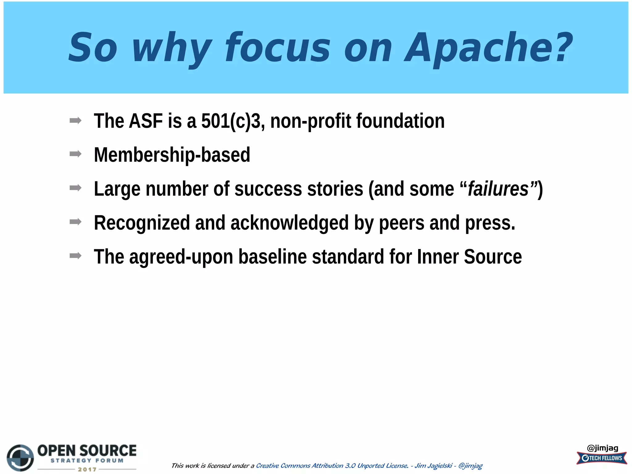 So why focus on Apache?
➡ The ASF is a 501(c)3, non-profit foundation
➡ Membership-based
➡ Large number of success stories (and some “failures”)
➡ Recognized and acknowledged by peers and press.
➡ The agreed-upon baseline standard for Inner Source
@jimjag
This work is licensed under a Creative Commons Attribution 3.0 Unported License. - Jim Jagielski - @jimjag
 