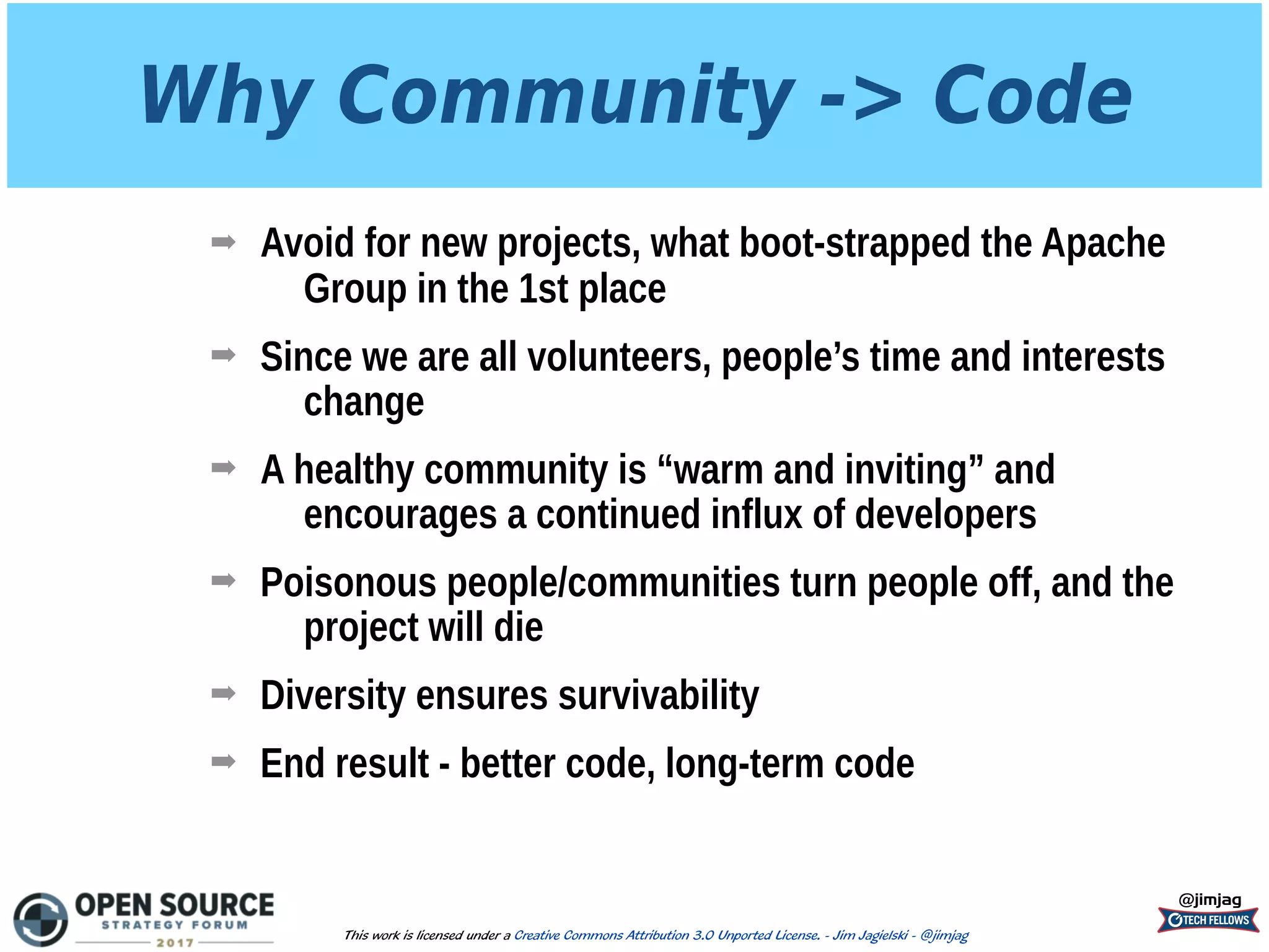 Why Community -> Code
➡ Avoid for new projects, what boot-strapped the Apache
Group in the 1st place
➡ Since we are all volunteers, people’s time and interests
change
➡ A healthy community is “warm and inviting” and
encourages a continued influx of developers
➡ Poisonous people/communities turn people off, and the
project will die
➡ Diversity ensures survivability
➡ End result - better code, long-term code
@jimjag
This work is licensed under a Creative Commons Attribution 3.0 Unported License. - Jim Jagielski - @jimjag
 