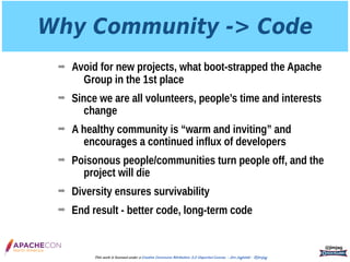 Why Community -> Code
➡ Avoid for new projects, what boot-strapped the Apache
Group in the 1st place
➡ Since we are all volunteers, people’s time and interests
change
➡ A healthy community is “warm and inviting” and
encourages a continued influx of developers
➡ Poisonous people/communities turn people off, and the
project will die
➡ Diversity ensures survivability
➡ End result - better code, long-term code
@jimjag
This work is licensed under a Creative Commons Attribution 3.0 Unported License. - Jim Jagielski - @jimjag
 