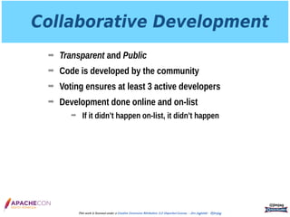 Collaborative Development
➡ Transparent and Public
➡ Code is developed by the community
➡ Voting ensures at least 3 active developers
➡ Development done online and on-list
➡ If it didn’t happen on-list, it didn’t happen
@jimjag
This work is licensed under a Creative Commons Attribution 3.0 Unported License. - Jim Jagielski - @jimjag
 