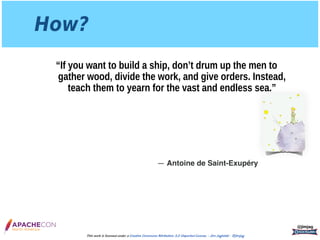 How?
“If you want to build a ship, don’t drum up the men to
gather wood, divide the work, and give orders. Instead,
teach them to yearn for the vast and endless sea.”
@jimjag
This work is licensed under a Creative Commons Attribution 3.0 Unported License. - Jim Jagielski - @jimjag
― Antoine de Saint-Exupéry
 