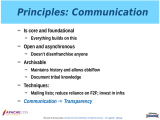 Principles: Communication
➡ Is core and foundational
➡ Everything builds on this
➡ Open and asynchronous
➡ Doesn’t disenfranchise anyone
➡ Archivable
➡ Maintains history and allows ebb/flow
➡ Document tribal knowledge
➡ Techniques:
➡ Mailing lists; reduce reliance on F2F; invest in infra
➡ Communication ➾ Transparency
@jimjag
This work is licensed under a Creative Commons Attribution 3.0 Unported License. - Jim Jagielski - @jimjag
 