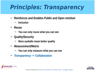 Principles: Transparency
➡ Reinforces and Enables Public and Open mindset
➡ Inclusion
➡ Reuse
➡ You can only reuse what you can see
➡ Quality/Security
➡ More eyeballs mean better quality
➡ Measurement/Metric
➡ You can only measure what you can see
➡ Transparency ➾ Collaboration
@jimjag
This work is licensed under a Creative Commons Attribution 3.0 Unported License. - Jim Jagielski - @jimjag
 