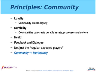 Principles: Community
➡ Loyalty
➡ Community breeds loyalty
➡ Durability
➡ Communities can create durable assets, processes and culture
➡ Health
➡ Feedback and Dialogue
➡ Not-just the “regular, expected players”
➡ Community ➾ Meritocracy
@jimjag
This work is licensed under a Creative Commons Attribution 3.0 Unported License. - Jim Jagielski - @jimjag
 