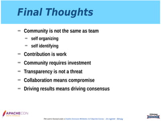 Final Thoughts
➡ Community is not the same as team
➡ self organizing
➡ self identifying
➡ Contribution is work
➡ Community requires investment
➡ Transparency is not a threat
➡ Collaboration means compromise
➡ Driving results means driving consensus
@jimjag
This work is licensed under a Creative Commons Attribution 3.0 Unported License. - Jim Jagielski - @jimjag
 