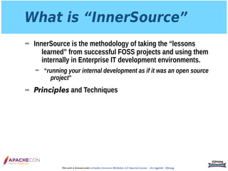 What is “InnerSource”
➡ InnerSource is the methodology of taking the “lessons
learned” from successful FOSS projects and using them
internally in Enterprise IT development environments.
➡ “running your internal development as if it was an open source
project”
➡ Principles and Techniques
@jimjag
This work is licensed under a Creative Commons Attribution 3.0 Unported License. - Jim Jagielski - @jimjag
 