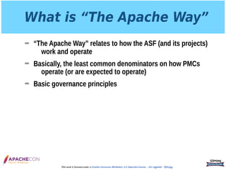What is “The Apache Way”
➡ “The Apache Way” relates to how the ASF (and its projects)
work and operate
➡ Basically, the least common denominators on how PMCs
operate (or are expected to operate)
➡ Basic governance principles
@jimjag
This work is licensed under a Creative Commons Attribution 3.0 Unported License. - Jim Jagielski - @jimjag
 