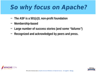 So why focus on Apache?
➡ The ASF is a 501(c)3, non-profit foundation
➡ Membership-based
➡ Large number of success stories (and some “failures”)
➡ Recognized and acknowledged by peers and press.
@jimjag
This work is licensed under a Creative Commons Attribution 3.0 Unported License. - Jim Jagielski - @jimjag
 