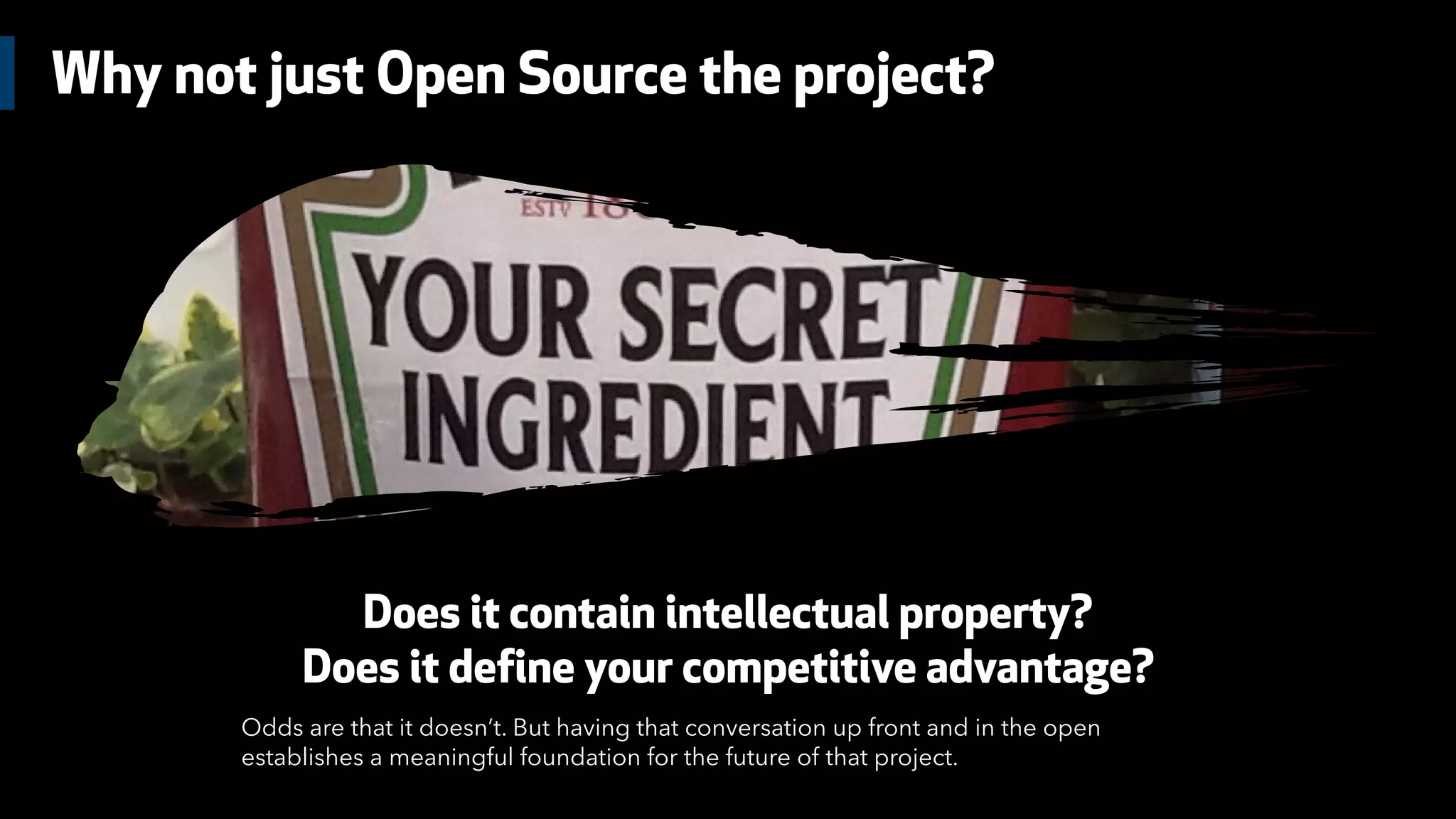 Why not just Open Source the project?
Does it contain intellectual property?
Does it define your competitive advantage?
Odds are that it doesn’t. But having that conversation up front and in the open
establishes a meaningful foundation for the future of that project.
 