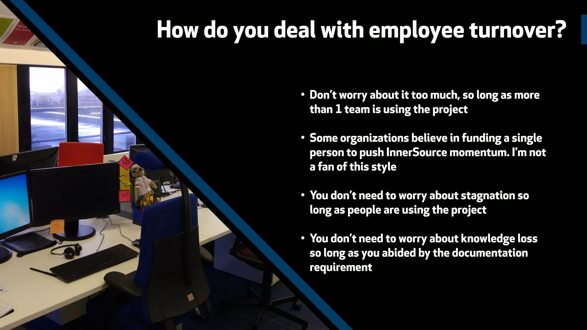 How do you deal with employee turnover?
• Don’t worry about it too much, so long as more
than 1 team is using the project
• Some organizations believe in funding a single
person to push InnerSource momentum. I’m not
a fan of this style
• You don’t need to worry about stagnation so
long as people are using the project
• You don’t need to worry about knowledge loss
so long as you abided by the documentation
requirement
 