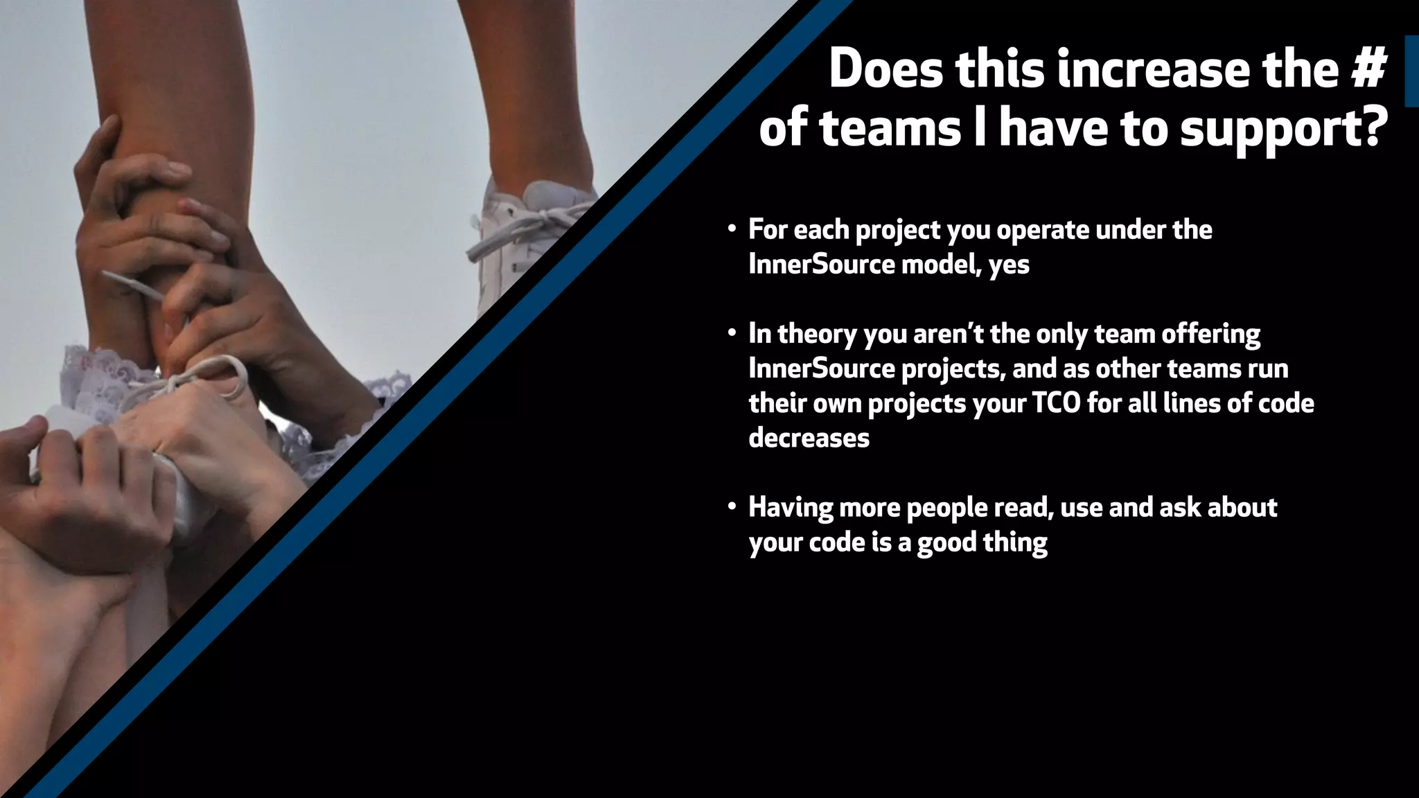 Does this increase the #
of teams I have to support?
• For each project you operate under the
InnerSource model, yes
• In theory you aren’t the only team offering
InnerSource projects, and as other teams run
their own projects your TCO for all lines of code
decreases
• Having more people read, use and ask about
your code is a good thing
 