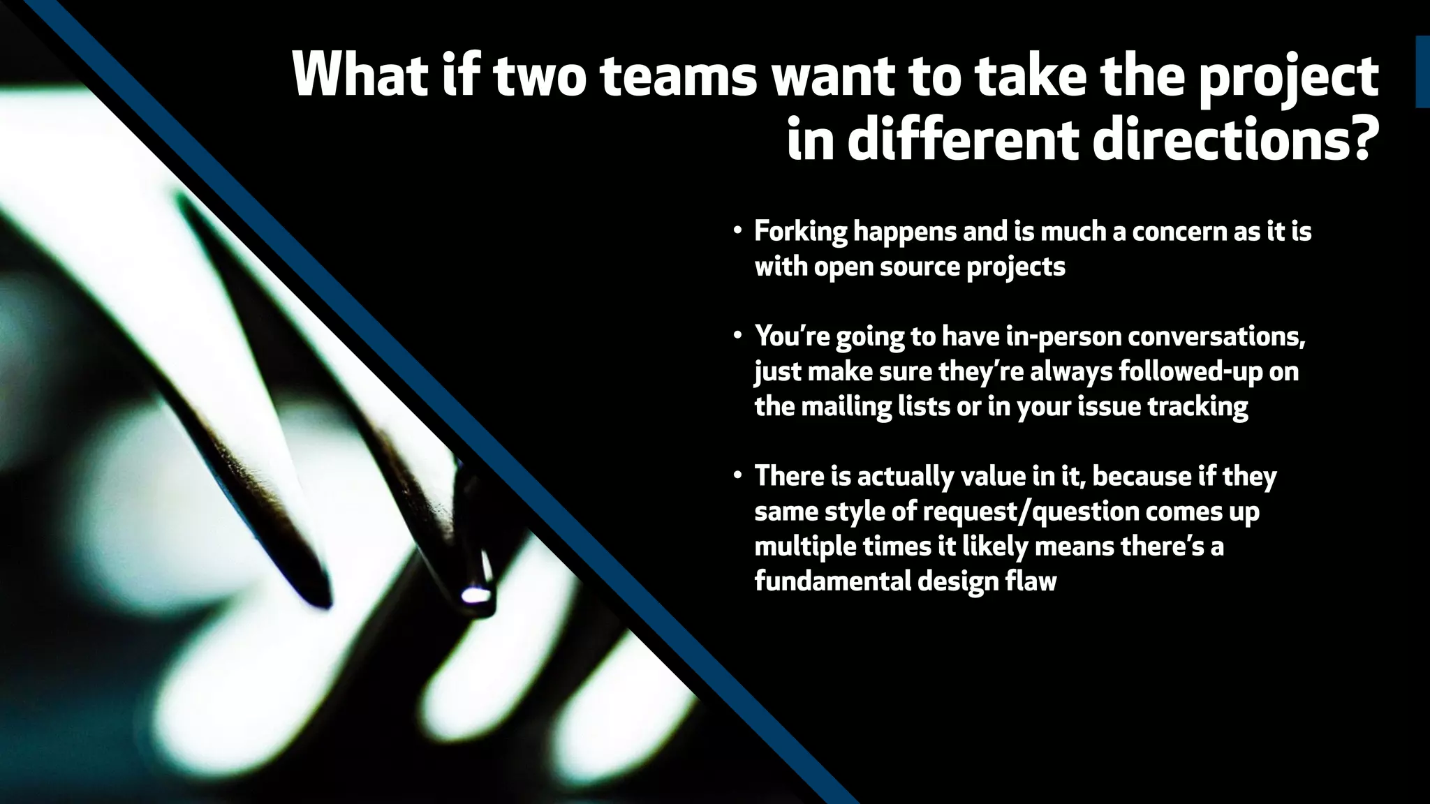 • Forking happens and is much a concern as it is
with open source projects
• You’re going to have in-person conversations,
just make sure they’re always followed-up on
the mailing lists or in your issue tracking
• There is actually value in it, because if they
same style of request/question comes up
multiple times it likely means there’s a
fundamental design flaw
What if two teams want to take the project
in different directions?
 