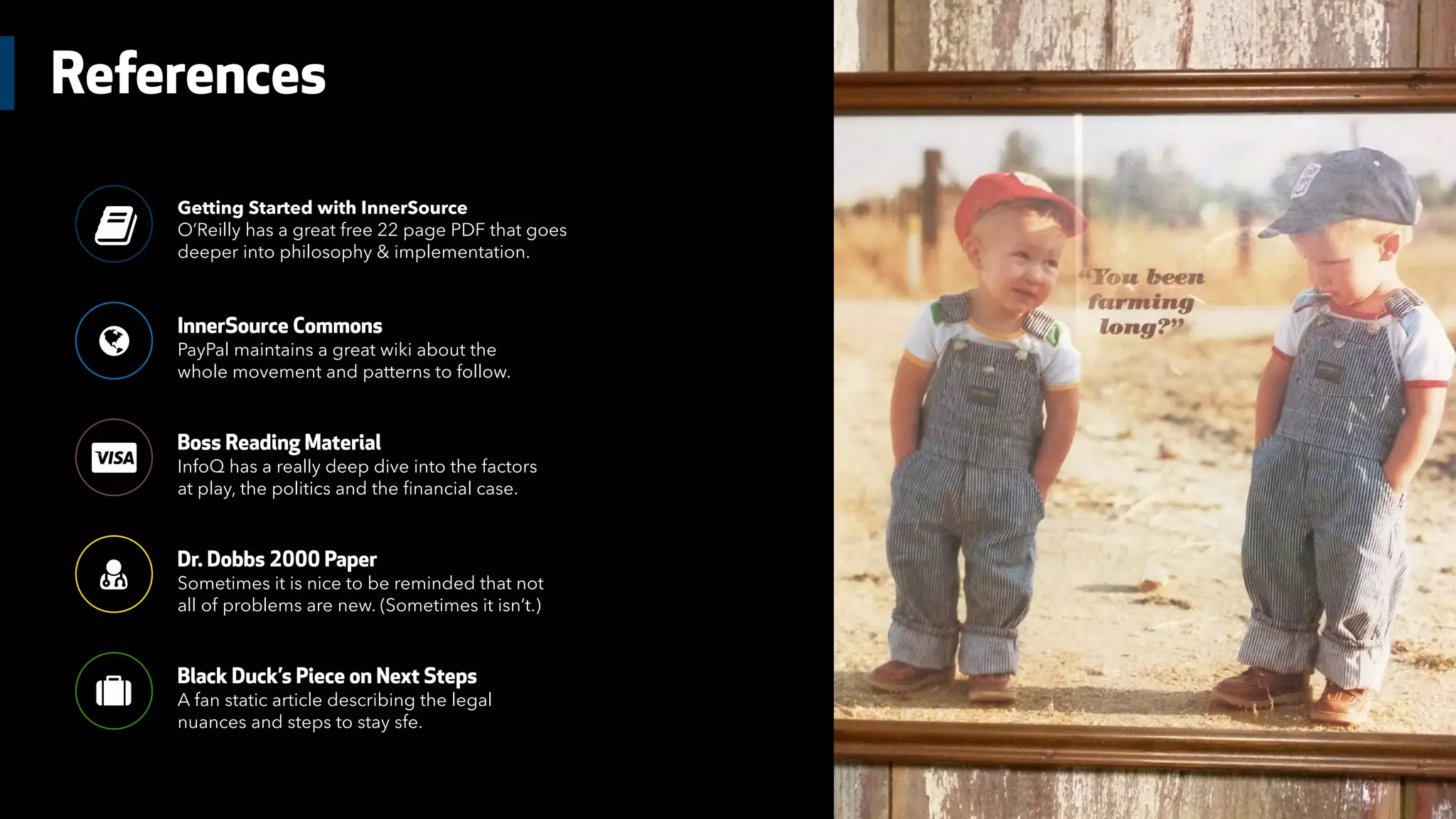 References
Getting Started with InnerSource
O’Reilly has a great free 22 page PDF that goes
deeper into philosophy & implementation.
*
InnerSource Commons
PayPal maintains a great wiki about the
whole movement and patterns to follow.
+
Boss Reading Material
InfoQ has a really deep dive into the factors
at play, the politics and the financial case.

Dr. Dobbs 2000 Paper
Sometimes it is nice to be reminded that not
all of problems are new. (Sometimes it isn’t.)
-
Black Duck’s Piece on Next Steps
A fan static article describing the legal
nuances and steps to stay sfe.
.
/
 