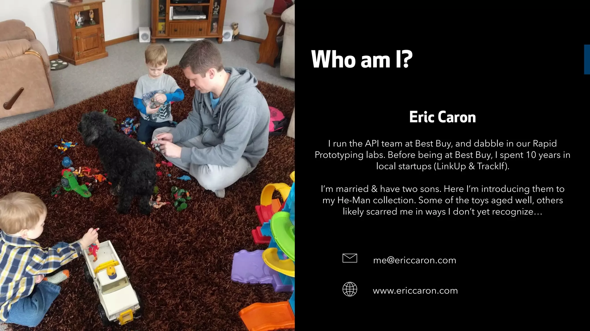 Eric Caron
I run the API team at Best Buy, and dabble in our Rapid
Prototyping labs. Before being at Best Buy, I spent 10 years in
local startups (LinkUp & TrackIf).
I’m married & have two sons. Here I’m introducing them to
my He-Man collection. Some of the toys aged well, others
likely scarred me in ways I don’t yet recognize…
me@ericcaron.com&
www.ericcaron.com
Who am I?
 