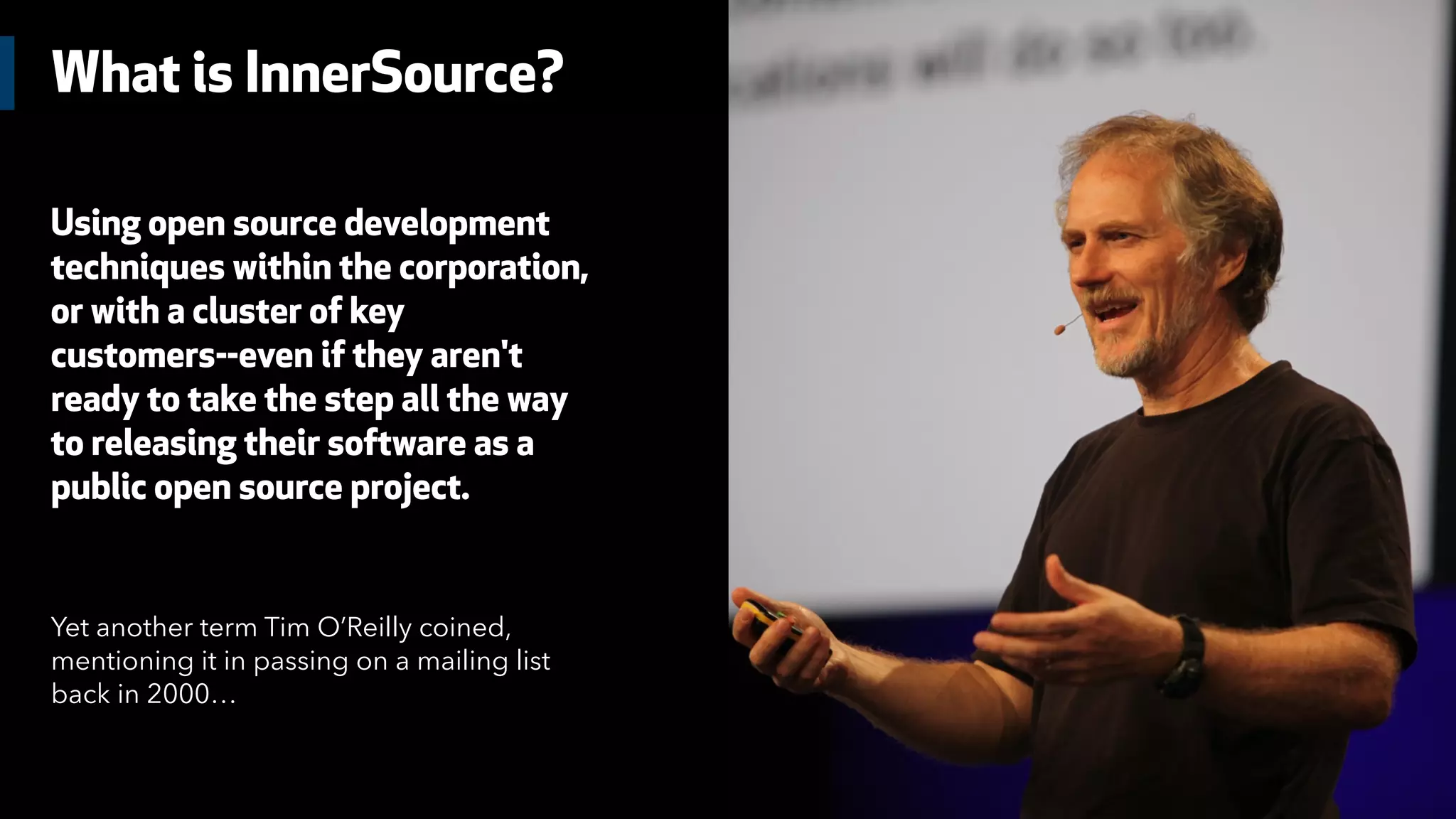 What is InnerSource?
Using open source development
techniques within the corporation,
or with a cluster of key
customers--even if they aren't
ready to take the step all the way
to releasing their software as a
public open source project.
Yet another term Tim O’Reilly coined,
mentioning it in passing on a mailing list
back in 2000…
 
