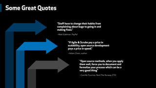 Some Great Quotes
“Staff have to change their habits from
complaining about bugs to going in and
making fixes.”
~Matt Edelman, PayPal
“If Agile & Scrube pay a price in
scalability, open source development
pays a price in speed.”
~Adam Oram, author
"Open source methods, when you apply
them well, force you to document and
formalize your process which can be a
very good thing"
~Camille Fournier, Rent The Runway CTO
 
