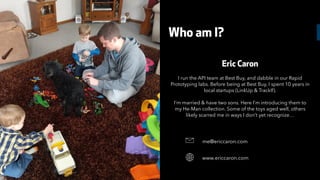 Eric Caron
I run the API team at Best Buy, and dabble in our Rapid
Prototyping labs. Before being at Best Buy, I spent 10 years in
local startups (LinkUp & TrackIf).
I’m married & have two sons. Here I’m introducing them to
my He-Man collection. Some of the toys aged well, others
likely scarred me in ways I don’t yet recognize…
me@ericcaron.com&
www.ericcaron.com
Who am I?
 