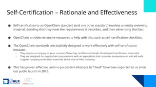 Self-Certification – Rationale and Effectiveness
● Self-certification to an OpenChain standard (and any other standard) involves an entity reviewing
material, deciding that they meet the requirements it describes, and then advertising that fact.
● OpenChain provides extensive resources to help with this, such as self-certification checklists.
● The OpenChain standards are explicitly designed to work effectively with self-certification
because:
o They require a company to keep records of how they certified and details of each point (verification materials)
o They are designed for supply chain procurement, with an expectation that customer companies can and will audit
supplier company verification materials at the time of their choosing
● This has proven effective, and no purposeful attempts to “cheat” have been reported to us since
our public launch in 2016.
 