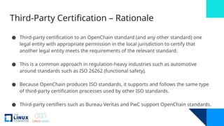 Third-Party Certification – Rationale
● Third-party certification to an OpenChain standard (and any other standard) one
legal entity with appropriate permission in the local jurisdiction to certify that
another legal entity meets the requirements of the relevant standard.
● This is a common approach in regulation-heavy industries such as automotive
around standards such as ISO 26262 (functional safety).
● Because OpenChain produces ISO standards, it supports and follows the same type
of third-party certification processes used by other ISO standards.
● Third-party certifiers such as Bureau Veritas and PwC support OpenChain standards.
 