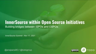 InnerSource within Open Source Initiatives
Building bridges between ISPOs and OSPOs
InnerSource Summit - Nov 17, 2021
@anajsana95 // @todogroup
 