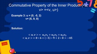 Commutative Property of the Inner Product (<u,
v> =<v, u>)
Example 3: u = (0, -5, 2)
v= (6, 9, 0)
Solution:
< 𝒖, 𝒗 > = 𝒖𝟏𝒗𝟏 + 𝒖𝟐𝒗𝟐 + 𝒖𝟑𝒗𝟑
< 𝒖, 𝒗 > = 𝟎 ∗ 𝟔 + −𝟓 ∗ 𝟗 + 𝟐 ∗ 𝟎 = −𝟒𝟓
 