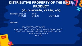 DISTRIBUTIVE PROPERTY OF THE INNER
PRODUCT
(<u, v+w>=<u, v>+<u, w>)
Example: u= (2, 3) k= 2
v= (-1, 2) w=(3, 1) v+w = (2, 3)
Solution:
(<u, v+w>=<u, v>+<u, w>)
𝒖𝟏(𝒗 + 𝒘)𝟏+𝒖𝟐(𝒗 + 𝒘)𝟐= 𝒖𝟏𝒗𝟏 + 𝒖𝟐𝒗𝟐 + 𝒖𝟏𝒘𝟏 + 𝒖𝟐𝒘𝟐
𝟐 ∗ 𝟐 + 𝟑 ∗ 𝟑 = 𝟐 ∗ −𝟏 + 𝟑 ∗ 𝟐 + 𝟐 ∗ 𝟑 + 𝟑 ∗ 𝟏
𝟒 + 𝟗 = −𝟐 + 𝟔 + 𝟔 + 𝟑
𝟏𝟑 = 𝟏𝟑
 