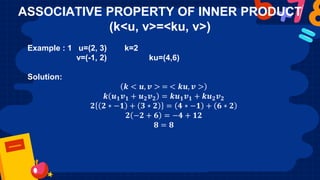 ASSOCIATIVE PROPERTY OF INNER PRODUCT
(k<u, v>=<ku, v>)
Example : 1 u=(2, 3) k=2
v=(-1, 2) ku=(4,6)
Solution:
𝒌 < 𝒖, 𝒗 > = < 𝒌𝒖, 𝒗 >
𝒌 𝒖𝟏𝒗𝟏 + 𝒖𝟐𝒗𝟐 = 𝒌𝒖𝟏𝒗𝟏 + 𝒌𝒖𝟐𝒗𝟐
𝟐 𝟐 ∗ −𝟏 + 𝟑 ∗ 𝟐 = 𝟒 ∗ −𝟏 + 𝟔 ∗ 𝟐
𝟐 −𝟐 + 𝟔 = −𝟒 + 𝟏𝟐
𝟖 = 𝟖
 