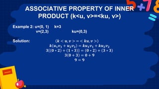 ASSOCIATIVE PROPERTY OF INNER
PRODUCT (k<u, v>=<ku, v>)
Example 2: u=(0, 1) k=3
v=(2,3) ku=(0,3)
Solution: 𝒌 < 𝒖, 𝒗 > = < 𝒌𝒖, 𝒗 >
𝒌 𝒖𝟏𝒗𝟏 + 𝒖𝟐𝒗𝟐 = 𝒌𝒖𝟏𝒗𝟏 + 𝒌𝒖𝟐𝒗𝟐
𝟑 𝟎 ∗ 𝟐 + 𝟏 ∗ 𝟑 = 𝟎 ∗ 𝟐 + 𝟑 ∗ 𝟑
𝟑 𝟎 + 𝟑 = 𝟎 + 𝟗
𝟗 = 𝟗
 