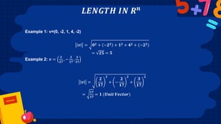 𝑳𝑬𝑵𝑮𝑻𝑯 𝑰𝑵 𝑹𝒏
Example 1: v=(0, -2, 1, 4, -2)
𝒗 = 𝟎𝟐 + −𝟐𝟐 + 𝟏𝟐 + 𝟒𝟐 + (−𝟐𝟐)
= 𝟐𝟓 = 𝟓
Example 2: 𝒗 =
𝟐
𝟏𝟕
, −
𝟐
𝟏𝟕
,
𝟑
𝟏𝟕
𝒗 =
𝟐
𝟏𝟕
𝟐
+ −
𝟐
𝟏𝟕
𝟐
+
𝟑
𝟏𝟕
𝟐
=
𝟏𝟕
𝟏𝟕
= 𝟏 (𝑼𝒏𝒊𝒕 𝑽𝒆𝒄𝒕𝒐𝒓)
 