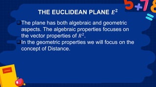 THE EUCLIDEAN PLANE 𝑬𝟐
The plane has both algebraic and geometric
aspects. The algebraic properties focuses on
the vector properties of 𝑅2.
In the geometric properties we will focus on the
concept of Distance.
 