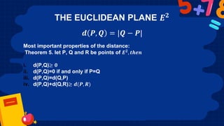 THE EUCLIDEAN PLANE 𝑬𝟐
𝒅 𝑷, 𝑸 = |𝑸 − 𝑷|
Most important properties of the distance:
Theorem 5. let P, Q and R be points of 𝑬𝟐, 𝒕𝒉𝒆𝒏
i. d(P,Q)≥ 𝟎
ii. d(P,Q)=0 if and only if P=Q
iii. d(P,Q)=d(Q,P)
iv. d(P,Q)+d(Q,R)≥ 𝒅(𝑷, 𝑹)
 