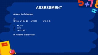 ASSESSMENT
Answer the following:
A.
Given: u= (2, -2) v=(5,8) w=(-4, 3)
1. <u, v>
2. ||𝒗||
3. <u, v+w>
B. Find the of the vector
 