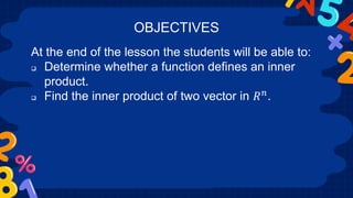 At the end of the lesson the students will be able to:
 Determine whether a function defines an inner
product.
 Find the inner product of two vector in 𝑅𝑛.
OBJECTIVES
 