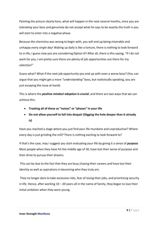 9 | P a g e
Inner Strength Manifesto
Painting the picture clearly here, what will happen in the next several months, since you are
tolerating your boss and genuinely do not accept what he says to be exactly the truth is you
will start to enter into a negative phase.
Because the chemistry was wrong to begin with, you will end up being miserable and
unhappy every single day! Waking up daily is like a torture, there is nothing to look forward
to in life, I guess now you are considering Option D? After all, there is this saying, “If I do not
work for you, I am pretty sure there are plenty of job opportunities out there for my
selection!”
Guess what? What if the next job opportunity you end up with even a worse boss? (You can
argue that you might get a more “understanding” boss, but realistically speaking, you are
just escaping the issue at hand).
This is where the positive mindset adoption is crucial, and there are two ways that we can
achieve this:
 Treating all of these as “noises” or “phases” in your life
 Do not allow yourself to fall into despair (Digging the hole deeper than it already
is)
Have you reached a stage where you just find your life mundane and unproductive? Where
every day is just grinding the mill? There is nothing exciting to look forward to?
If that’s the case, may I suggest you start evaluating your life by giving it a sense of purpose.
Most people when they have hit the middle age of 30, have lost their sense of purpose and
their drive to pursue their dreams.
This can be due to the fact that they are busy chasing their careers and have lost their
identity as well as aspirations in becoming who they truly are.
They no longer dare to take excessive risks, fear of losing their jobs, and prioritising security
in life. Hence, after working 10 – 20 years all in the name of family, they began to lose their
initial ambition when they were young.
 