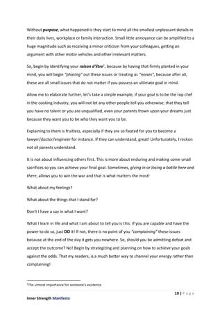 10 | P a g e
Inner Strength Manifesto
Without purpose, what happened is they start to mind all the smallest unpleasant details in
their daily lives, workplace or family interaction. Small little annoyance can be amplified to a
huge magnitude such as receiving a minor criticism from your colleagues, getting an
argument with other motor vehicles and other irrelevant matters.
So, begin by identifying your raison d'être1, because by having that firmly planted in your
mind, you will begin “phasing” out these issues or treating as “noises”, because after all,
these are all small issues that do not matter if you possess an ultimate goal in mind.
Allow me to elaborate further, let’s take a simple example, if your goal is to be the top chef
in the cooking industry, you will not let any other people tell you otherwise; that they tell
you have no talent or you are unqualified, even your parents frown upon your dreams just
because they want you to be who they want you to be.
Explaining to them is fruitless, especially if they are so fixated for you to become a
lawyer/doctor/engineer for instance. If they can understand, great! Unfortunately, I reckon
not all parents understand.
It is not about influencing others first. This is more about enduring and making some small
sacrifices so you can achieve your final goal. Sometimes, giving in or losing a battle here and
there, allows you to win the war and that is what matters the most!
What about my feelings?
What about the things that I stand for?
Don’t I have a say in what I want?
What I learn in life and what I am about to tell you is this. If you are capable and have the
power to do so, just DO it! If not, there is no point of you “complaining” these issues
because at the end of the day it gets you nowhere. So, should you be admitting defeat and
accept the outcome? No! Begin by strategizing and planning on how to achieve your goals
against the odds. That my readers, is a much better way to channel your energy rather than
complaining!
1
The utmost importance for someone’s existence
 