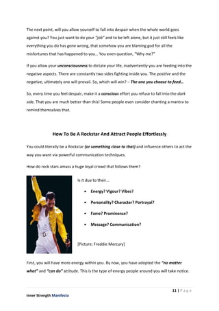 11 | P a g e
Inner Strength Manifesto
The next point, will you allow yourself to fall into despair when the whole world goes
against you? You just want to do your “job” and to be left alone, but it just still feels like
everything you do has gone wrong, that somehow you are blaming god for all the
misfortunes that has happened to you… You even question, “Why me?”
If you allow your unconsciousness to dictate your life, inadvertently you are feeding into the
negative aspects. There are constantly two sides fighting inside you. The positive and the
negative, ultimately one will prevail. So, which will win? – The one you choose to feed…
So, every time you feel despair, make it a conscious effort you refuse to fall into the dark
side. That you are much better than this! Some people even consider chanting a mantra to
remind themselves that.
How To Be A Rockstar And Attract People Effortlessly
You could literally be a Rockstar (or something close to that) and influence others to act the
way you want via powerful communication techniques.
How do rock stars amass a huge loyal crowd that follows them?
First, you will have more energy within you. By now, you have adopted the “no matter
what” and “can do” attitude. This is the type of energy people around you will take notice.
Is it due to their...
 Energy? Vigour? Vibes?
 Personality? Character? Portrayal?
 Fame? Prominence?
 Message? Communication?
[Picture: Freddie Mercury]
 
