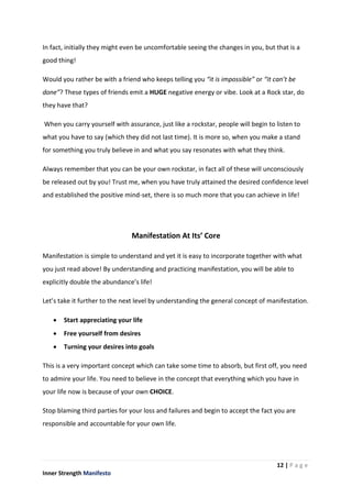 12 | P a g e
Inner Strength Manifesto
In fact, initially they might even be uncomfortable seeing the changes in you, but that is a
good thing!
Would you rather be with a friend who keeps telling you “it is impossible” or “it can’t be
done”? These types of friends emit a HUGE negative energy or vibe. Look at a Rock star, do
they have that?
When you carry yourself with assurance, just like a rockstar, people will begin to listen to
what you have to say (which they did not last time). It is more so, when you make a stand
for something you truly believe in and what you say resonates with what they think.
Always remember that you can be your own rockstar, in fact all of these will unconsciously
be released out by you! Trust me, when you have truly attained the desired confidence level
and established the positive mind-set, there is so much more that you can achieve in life!
Manifestation At Its’ Core
Manifestation is simple to understand and yet it is easy to incorporate together with what
you just read above! By understanding and practicing manifestation, you will be able to
explicitly double the abundance’s life!
Let’s take it further to the next level by understanding the general concept of manifestation.
 Start appreciating your life
 Free yourself from desires
 Turning your desires into goals
This is a very important concept which can take some time to absorb, but first off, you need
to admire your life. You need to believe in the concept that everything which you have in
your life now is because of your own CHOICE.
Stop blaming third parties for your loss and failures and begin to accept the fact you are
responsible and accountable for your own life.
 