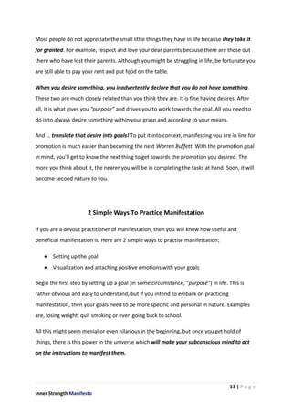 13 | P a g e
Inner Strength Manifesto
Most people do not appreciate the small little things they have in life because they take it
for granted. For example, respect and love your dear parents because there are those out
there who have lost their parents. Although you might be struggling in life, be fortunate you
are still able to pay your rent and put food on the table.
When you desire something, you inadvertently declare that you do not have something.
These two are much closely related than you think they are. It is fine having desires. After
all, it is what gives you “purpose” and drives you to work towards the goal. All you need to
do is to always desire something within your grasp and according to your means.
And … translate that desire into goals! To put it into context, manifesting you are in line for
promotion is much easier than becoming the next Warren Buffett. With the promotion goal
in mind, you’ll get to know the next thing to get towards the promotion you desired. The
more you think about it, the nearer you will be in completing the tasks at hand. Soon, it will
become second nature to you.
2 Simple Ways To Practice Manifestation
If you are a devout practitioner of manifestation, then you will know how useful and
beneficial manifestation is. Here are 2 simple ways to practise manifestation;
 Setting up the goal
 Visualization and attaching positive emotions with your goals
Begin the first step by setting up a goal (in some circumstance, “purpose”) in life. This is
rather obvious and easy to understand, but if you intend to embark on practicing
manifestation, then your goals need to be more specific and personal in nature. Examples
are, losing weight, quit smoking or even going back to school.
All this might seem menial or even hilarious in the beginning, but once you get hold of
things, there is this power in the universe which will make your subconscious mind to act
on the instructions to manifest them.
 